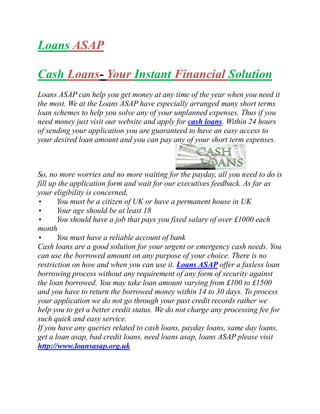 Loans ASAP

Cash Loans- Your Instant Financial Solution
Loans ASAP can help you get money at any time of the year when you need it
the most. We at the Loans ASAP have especially arranged many short terms
loan schemes to help you solve any of your unplanned expenses. Thus if you
need money just visit our website and apply for cash loans. Within 24 hours
of sending your application you are guaranteed to have an easy access to
your desired loan amount and you can pay any of your short term expenses.



So, no more worries and no more waiting for the payday, all you need to do is
fill up the application form and wait for our executives feedback. As far as
your eligibility is concerned,
•      You must be a citizen of UK or have a permanent house in UK
•      Your age should be at least 18
•      You should have a job that pays you fixed salary of over £1000 each
month
•      You must have a reliable account of bank
Cash loans are a good solution for your urgent or emergency cash needs. You
can use the borrowed amount on any purpose of your choice. There is no
restriction on how and when you can use it. Loans ASAP offer a faxless loan
borrowing process without any requirement of any form of security against
the loan borrowed. You may take loan amount varying from £100 to £1500
and you have to return the borrowed money within 14 to 30 days. To process
your application we do not go through your past credit records rather we
help you to get a better credit status. We do not charge any processing fee for
such quick and easy service.
If you have any queries related to cash loans, payday loans, same day loans,
get a loan asap, bad credit loans, need loans asap, loans ASAP please visit
http://www.loansasap.org.uk
 
