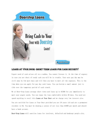 Loans at Your Door- Short Term Loans for Cash Security

Urgent need of cash arises all on a sudden. You cannot foresee it. At the time of urgency
in case you are short of ready cash you will be in trouble. Your next pay day may be
still away by few more days and till then you have to meet all the expenses. This is the
time when you can apply for pay day cash loans. You can borrow a small amount just to
tide over the temporary period of cash crunch.

We at Door-Step Loans arrange short term cash loans up to ₤1500 for you immediately to
meet your urgent needs. You can repay the loan comfortably within 30 days. You need not
spend anything to avail this Loans at Your Door and we charge very low interest also.

You are entitled for Loans at Your Door provided you are 18 years old and are a permanent
resident in UK. You must be drawing a salary of not less than ₤1000 per month and should
have a bank account.

Door-Step Loans will sanction loans for insolvent, defaulted and bankrupt people also.
 