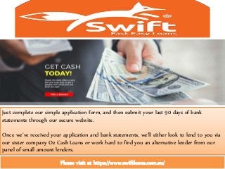 Just complete our simple application form, and then submit your last 90 days of bank
statements through our secure website.
Once we’ve received your application and bank statements, we’ll either look to lend to you via
our sister company Oz Cash Loans or work hard to find you an alternative lender from our
panel of small amount lenders.
Please visit at https://www.swiftloans.com.au/
 