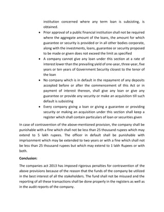 institution concerned where any term loan is subsisting, is
obtained.
 Prior approval of a public financial institution shall not be required
where the aggregate amount of the loans, the amount for which
guarantee or security is provided or in all other bodies corporate,
along with the investments, loans, guarantee or security proposed
to be made or given does not exceed the limit as specified
 A company cannot give any loan under this section at a rate of
interest lower than the prevailing yield of one-year, three-year, five
years or ten years of Government Security closest to the tenor of
the loan
 No company which is in default in the repayment of any deposits
accepted before or after the commencement of this Act or in
payment of interest thereon, shall give any loan or give any
guarantee or provide any security or make an acquisition till such
default is subsisting
 Every company giving a loan or giving a guarantee or providing
security or making an acquisition under this section shall keep a
register which shall contain particulars of loan or securities given
In case of contravention of the above-mentioned provision, the company shall be
punishable with a fine which shall not be less than 25 thousand rupees which may
extend to 5 lakh rupees. The officer in default shall be punishable with
imprisonment which may be extended to two years or with a fine which shall not
be less than 25 thousand rupees but which may extend to 1 lakh Rupees or with
both.
Conclusion:
The companies act 2013 has imposed rigorous penalties for contravention of the
above provisions because of the reason that the funds of the company be utilized
in the best interest of all the stakeholders. The fund shall not be misused and the
reporting of all these transactions shall be done properly in the registers as well as
in the audit reports of the company.
 