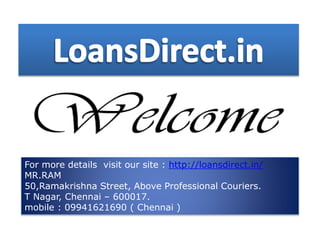 For more details visit our site : http://loansdirect.in/
MR.RAM
50,Ramakrishna Street, Above Professional Couriers.
T Nagar, Chennai – 600017.
mobile : 09941621690 ( Chennai )
 