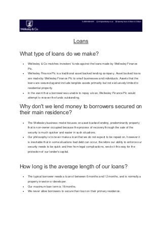 Loans
What type of loans do we make?
 Wellesley & Co matches investors' funds against the loans made by Wellesley Finance
Plc.
 Wellesley Finance Plc is a traditional asset backed lending company. Asset backed loans
are made by Wellesley Finance Plc to small businesses and individuals. Assets that the
loans are secured against include tangible assets primarily but not exclusively limited to
residential property.
 In the event that a borrower was unable to repay a loan, Wellesley Finance Plc would
attempt to recover the funds outstanding.
Why don't we lend money to borrowers secured on
their main residence?
 The Wellesley business model focuses on asset backed lending, predominantly property
that is non-owner occupied because the process of recovery through the sale of the
security is much quicker and easier in such situations.
 Our philosophy is to never make a loan that we do not expect to be repaid on, however it
is inevitable that in some situations bad debt can occur, therefore our ability to enforce our
security needs to be quick and free from legal complications, we do it this way for the
protection of our lender's capital.
How long is the average length of our loans?
 The typical borrower needs a loan of between 6 months and 12 months, and is normally a
property investor or developer.
 Our maximum loan term is 18 months.
 We never allow borrowers to secure their loan on their primary residence.
 