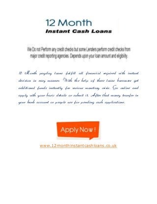 12 Month payday loans fulfill all financial required with instant
decision in easy manner. With the help of these loans borrowers get
additional funds instantly for various monetary crisis. Go online and
apply with your basic details or submit it. After that money tranfer in
your bank account or people use for pending cash applications.

www.12monthinstantcashloans.co.uk

 
