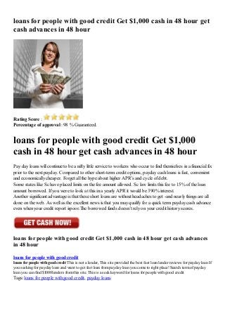 loans for people with good credit Get $1,000 cash in 48 hour get
cash advances in 48 hour
Rating Score :
Percentage of approval : 98 % Guaranteed.
loans for people with good credit Get $1,000
cash in 48 hour get cash advances in 48 hour
Pay day loans will continue to be a nifty little service to workers who occur to find themselves in a financial fix
prior to the next payday. Compared to other short-term credit options, payday cash loans is fast, convenient
and economically cheaper. Forget all the hype about higher APR’s and cycle of debt.
Some states like Sc have placed limits on the fee amount allowed. Sc law limits this fee to 15% of the loan
amount borrowed. If you were to look at this in a yearly APR it would be 390% interest.
Another significant advantage is that these short loans are without headaches to get -and nearly things are all
done on the web. As well as the excellent news is that you may qualify for a quick term payday cash advance
even when your credit report ispoor.The borrowed funds doesn’t rely on your credit history scores.
loans for people with good credit Get $1,000 cash in 48 hour get cash advances
in 48 hour
loans for people with good credit
loans for people with goodcredit This is not a lender, This site provided the best fast loan lender reviews for payday loan If
you seeking for payday loan and want to get fast loan frompayday loan you come to right place! Search termof payday
loan you can find $1000 lenders fromthis site. This is a seek keyword for loans for people with good credit
Tags: loans for people with good credit, payday loans
 