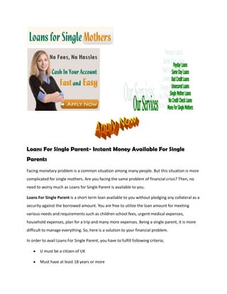Loans For Single Parent- Instant Money Available For Single
Parents
Facing monetary problem is a common situation among many people. But this situation is more
complicated for single mothers. Are you facing the same problem of financial crisis? Then, no
need to worry much as Loans for Single Parent is available to you.

Loans For Single Parent is a short term loan available to you without pledging any collateral as a
security against the borrowed amount. You are free to utilize the loan amount for meeting
various needs and requirements such as children school fees, urgent medical expenses,
household expenses, plan for a trip and many more expenses. Being a single parent, it is more
difficult to manage everything. So, here is a solution to your financial problem.

In order to avail Loans For Single Parent, you have to fulfill following criteria;

       U must be a citizen of UK

       Must have at least 18 years or more
 