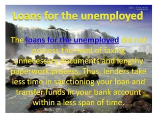 Loans for the unemployed The loans for the unemployed did not possess the need of faxing unnecessary documents and lengthy paperwork process. Thus, lenders take less time in sanctioning your loan and transfer funds in your bank account within a less span of time.  