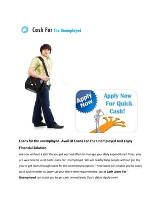 Loans for the unemployed- Avail Of Loans For The Unemployed And Enjoy
Financial Solution
Are you without a job? Do you get worried often to manage your daily expenditure? If yes, you
are welcome to us at Cash Loans For Unemployed. We will readily help people without job like
you to get loans through loans for the unemployed option. These loans can enable you to easily
raise cash in order to cover up your short term requirements. We at Cash Loans For
Unemployed can assist you to get cash immediately. Don’t delay. Apply now!
 
