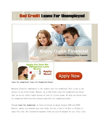 loans for unemployed- Loans for Unemployed People


Managing financial commitments is the toughest part for unemployed. This is due to the
absence of any fixed income. However, we at Bad Credit Loans For Unemployed now ensure
that you do not suffer simply because of lack of a fixed income. We help you borrow loans
for unemployed which has been planned especially for unemployed people.


Through loans for unemployed, we help you borrow an amount between £100 and £1500.
However, amount also depends upon your needs. You get a time of 14 days to 30 days to
repay this loan. But customized repayment terms can also be managed for you. Also, since
 