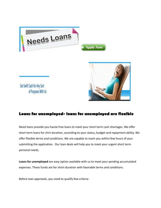 Loans for unemployed- loans for unemployed are flexible


Need loans provide you hassle free loans to meet your short term cash shortages. We offer
short term loans for shirt duration, according to your status, budget and repayment ability. We
offer flexible terms and conditions. We are capable to reach you within few hours of your
submitting the application. Our loan deals will help you to meet your urgent short term
personal needs.


Loans for unemployed are easy option available with us to meet your pending accumulated
expenses. These funds are for short duration with favorable terms and conditions.


Before loan approvals, you need to qualify few criteria:
 