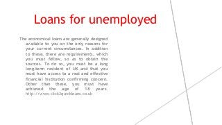 Loans for unemployed
The economical loans are generally designed
available to you on the only reasons for
your current circumstances. In addition
to these, there are requirements, which
you must follow, so as to obtain the
sources. To do so, you must be a long
long-term resident of UK and that you
must have access to a real and effective
financial institution confirming concern.
Other than these, you must have
achieved the age of 18 years.
http://www.click2quickloans.co.uk
 