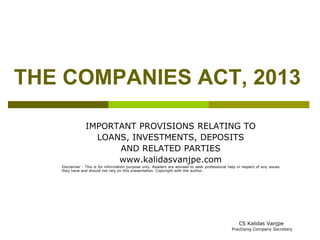 THE COMPANIES ACT, 2013 
IMPORTANT PROVISIONS RELATING TO 
LOANS, INVESTMENTS, DEPOSITS 
AND RELATED PARTIES 
www.kalidasvanjpe.com 
Disclaimer : This is for information purpose only. Readers are advised to seek professional help in respect of any issues 
they have and should not rely on this presentation. Copyright with the author. 
CS Kalidas Vanjpe 
Practising Company Secretary 
 