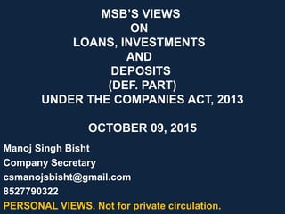 MSB’S VIEWS
ON
LOANS, INVESTMENTS
AND
DEPOSITS
(DEF. PART)
UNDER THE COMPANIES ACT, 2013
OCTOBER 09, 2015
Manoj Singh Bisht
Company Secretary
csmanojsbisht@gmail.com
8527790322
PERSONAL VIEWS. Not for private circulation.
 