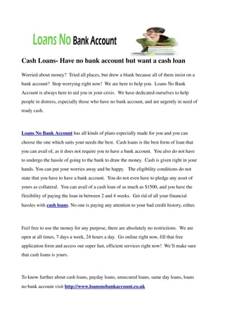 Cash Loans­ Have no bank account but want a cash loan
Worried about money?  Tried all places, but drew a blank because all of them insist on a 
bank account?  Stop worrying right now!  We are here to help you.  Loans No Bank 
Account is always here to aid you in your crisis.  We have dedicated ourselves to help 
people in distress, especially those who have no bank account, and are urgently in need of 
ready cash.



Loans No Bank Account has all kinds of plans especially made for you and you can 
choose the one which suits your needs the best.  Cash loans is the best form of loan that 
you can avail of, as it does not require you to have a bank account.  You also do not have 
to undergo the hassle of going to the bank to draw the money.  Cash is given right in your 
hands. You can put your worries away and be happy.   The eligibility conditions do not 
state that you have to have a bank account.  You do not even have to pledge any asset of 
yours as collateral.  You can avail of a cash loan of as much as $1500, and you have the 
flexibility of paying the loan in between 2 and 4 weeks.  Get rid of all your financial 
hassles with cash loans. No one is paying any attention to your bad credit history, either.



Feel free to use the money for any purpose, there are absolutely no restrictions.  We are 
open at all times, 7 days a week, 24 hours a day.  Go online right now, fill that free 
application form and access our super fast, efficient services right now!  We’ll make sure 
that cash loans is yours.



To know further about cash loans, payday loans, unsecured loans, same day loans, loans 
no bank account visit http://www.loansnobankaccount.co.uk
 