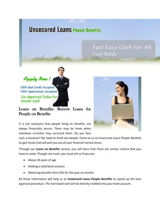Loans on Benefits- Borrow Loans for
People on Benefits

It is not necessary that people living on benefits, are
always financially secure. There may be times when
monetary crunches may surround them. Do you face
such a situation? No need to think too deeply. Come to us at Unsecured Loans People Benefits
to gain funds that will pull you out of your financial mental stress.

Through our Loans on Benefits service, you will learn that there are certain criteria that you
have to meet. Though not much, you must tell us if you are:

       Above 18 years of age

       Holding a valid bank account

       Obtaining benefits from DSS for the past six months

All these information will help as at Unsecured Loans People Benefits to speed up the loan
approval procedure. The borrowed cash will be directly credited into your bank account.
 