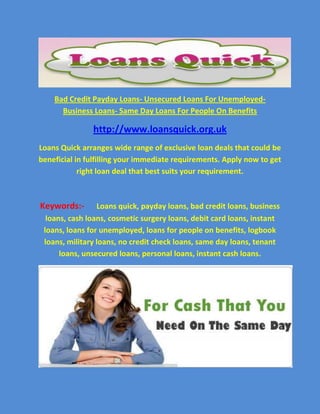 Bad Credit Payday Loans- Unsecured Loans For Unemployed-    Business Loans- Same Day Loans For People On Benefits<br />http://www.loansquick.org.uk<br />Loans Quick arranges wide range of exclusive loan deals that could be beneficial in fulfilling your immediate requirements. Apply now to get right loan deal that best suits your requirement.<br />Keywords:-Loans quick, payday loans, bad credit loans, business loans, cash loans, cosmetic surgery loans, debit card loans, instant loans, loans for unemployed, loans for people on benefits, logbook loans, military loans, no credit check loans, same day loans, tenant loans, unsecured loans, personal loans, instant cash loans.<br />