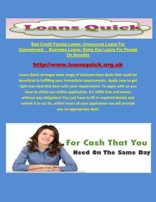 Bad Credit Payday Loans- Unsecured Loans For Unemployed-    Business Loans- Same Day Loans For People On Benefits<br />http://www.loansquick.org.uk<br />Loans Quick arranges wide range of exclusive loan deals that could be beneficial in fulfilling your immediate requirements. Apply now to get right loan deal that best suits your requirement. To apply with us you have to utilize our online application. It’s 100% free and comes without any obligation! You just have to fill in required details and submit it to us! So, within hours of your application we will provide you an appropriate deal!<br />