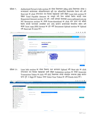 6 | P a g e
k|ls|of (= Authorized Person’s Info section df /x]sf ljj/0fx? Office KYC ljj/0fdf e/]sf #
;~rostf{ sfof{nosf clwsf/Lx?dWo] s'g} Ps clwsf/Lsf] ljj/0f;Fu ldNg] u/L e/L
Next tab df click u/]kZrft tn lrqdf b]vfOPsf] h:t} b]lvg] Loan Info section df
b]lvg] Total Payable Amount df ga9g] u/L lng rfx]sf] ljz]if ;fk6L /sd
Requested Amount section df eg]{ . ;fy} sf]ifsf] j]a;fO{6 www.epfnepal.com.np
af6 Resources section df /x]sf] Form-download df click u/]/ k|fKt ug{ ;lsg]
ljz]if ;fk6L kmf/fdsf] cuf8Lsf] efu cfkm' sfo{/t sfof{nosf] l;kmfl/z ;lxt e/L
;f]sf] Scan copy JPEG format df x'g] u/L Document Upload section df Upload
u/L Next tab df click ug]{ .
k|ls|of !)= Loan Info section df /x]sf ljj/0f tyf sfuhft Upload u/L Next tab df click
u/]kZrft tn lrqdf b]vfOPsf] h:t} b]lvg] Validation section df /x]sf] Generate
Transaction Token df click u/L KYC ljj/0fdf e/]sf] df]afO{n gDa/df SMS dfkm{t
k|fKt x'g] & Digit sf] Token gDa/ Enter Your Token df e/L Finish click ug]{ .
 