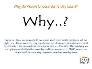 Same day loans are designed to overcome short-term fiscal emergencies at the
right time. These loans are very popular and are obtainable with all lenders in UK
fiscal market. You can apply for these loans with less formality. After applying you
can get approval within the same day and borrow cash up to £1000 as per your
needs that’s reasons why people choose the same day loans.
Why Do People Choose Same Day Loans?
 