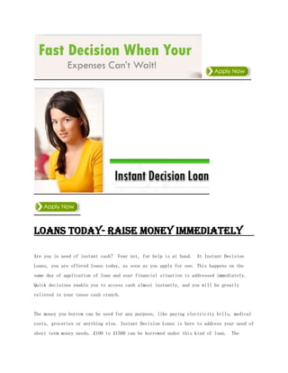 Loans Today- Raise Money immediately

Are you in need of instant cash? Fear not, for help is at hand. At Instant Decision
Loans, you are offered loans today, as soon as you apply for one. This happens on the
same day of application of loan and your financial situation is addressed immediately.
Quick decisions enable you to access cash almost instantly, and you will be greatly
relieved in your tense cash crunch.


The money you borrow can be used for any purpose, like paying electricity bills, medical
costs, groceries or anything else. Instant Decision Loans is here to address your need of
short term money needs. £100 to £1500 can be borrowed under this kind of loan. The
 
