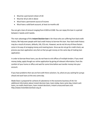 Must be a permanent citizen of UK
       Must be 18 yrs old or above
       Must have a permanent source of income
       Must have a valid bank account, at least six months old


You can get a loan of amount ranging from £100 to £1500. You can repay this loan in a period
between 2 weeks and 4 weeks.


The main advantage of this Instant Decision loan is for those who are suffering from bad credit
history. We help even people with bad credit history to borrow this loan. Your bad credit history
may be a result of arrears, defaults, IVA, CCJs etc. However, we do not let any of these factors
come in he way of arranging money and meeting loans. Since we do not go for credit check, we
process you loan application very fast so that you get money on the same day of making loan
application.


In order to borrow these loans, you do not have to visit offices of multiple lenders. If you need
money today, apply though our online application by giving all relevant information, from the
comfort of your home or office and wait for some time before we transfer money into your
account.


If you have problems then we are here with there solutions. So, what are you waiting for just go
ahead and avail loans at the very same day.

Wade Davis is prepared for achieve of subsistence in the economic business of UK. For
additional information about instant decision loan, loans today, loans same day, instant cash
loans, no credit check loans, loans instant decisions, instant unsecured loans visit
http://www.instantdecisionloan.org.uk
 