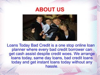 ABOUT US Loans Today Bad Credit is a one stop online loan planner where every bad credit borrower can get cash assist despite credit woes. We arrange loans today, same day loans, bad credit loans today and get instant loans today without any hassle. 