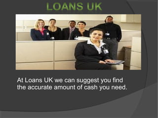 At Loans UK we can suggest you find
the accurate amount of cash you need.
 