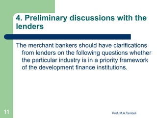 4. Preliminary discussions with the
lenders
The merchant bankers should have clarifications
from lenders on the following questions whether
the particular industry is in a priority framework
of the development finance institutions.
Prof. M.A.Tamboli11
 