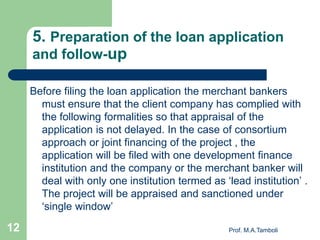 5. Preparation of the loan application
and follow-up
Before filing the loan application the merchant bankers
must ensure that the client company has complied with
the following formalities so that appraisal of the
application is not delayed. In the case of consortium
approach or joint financing of the project , the
application will be filed with one development finance
institution and the company or the merchant banker will
deal with only one institution termed as ‘lead institution’ .
The project will be appraised and sanctioned under
‘single window’
Prof. M.A.Tamboli12
 