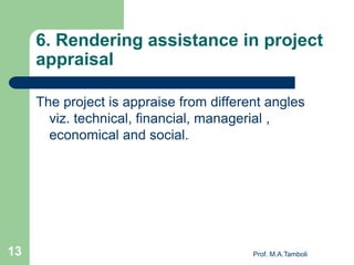 6. Rendering assistance in project
appraisal
The project is appraise from different angles
viz. technical, financial, managerial ,
economical and social.
Prof. M.A.Tamboli13
 