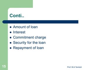 Conti..
 Amount of loan
 Interest
 Commitment charge
 Security for the loan
 Repayment of loan
Prof. M.A.Tamboli15
 