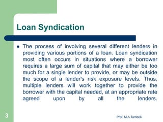 Loan Syndication
 The process of involving several different lenders in
providing various portions of a loan. Loan syndication
most often occurs in situations where a borrower
requires a large sum of capital that may either be too
much for a single lender to provide, or may be outside
the scope of a lender's risk exposure levels. Thus,
multiple lenders will work together to provide the
borrower with the capital needed, at an appropriate rate
agreed upon by all the lenders.
3 Prof. M.A.Tamboli
 