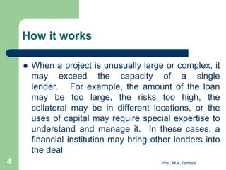 How it works
 When a project is unusually large or complex, it
may exceed the capacity of a single
lender. For example, the amount of the loan
may be too large, the risks too high, the
collateral may be in different locations, or the
uses of capital may require special expertise to
understand and manage it. In these cases, a
financial institution may bring other lenders into
the deal
4 Prof. M.A.Tamboli
 