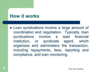 How it works
 Loan syndications involve a large amount of
coordination and negotiation. Typically, loan
syndications involve a lead financial
institution, or syndicate agent, which
organizes and administers the transaction,
including repayments, fees, reporting and
compliance, and loan monitoring.
5 Prof. M.A.Tamboli
 