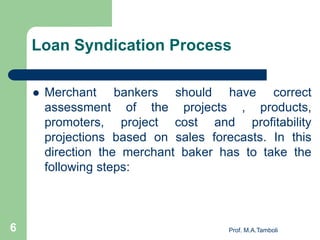 Loan Syndication Process
 Merchant bankers should have correct
assessment of the projects , products,
promoters, project cost and profitability
projections based on sales forecasts. In this
direction the merchant baker has to take the
following steps:
6 Prof. M.A.Tamboli
 