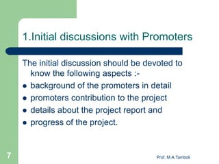 1.Initial discussions with Promoters
The initial discussion should be devoted to
know the following aspects :-
 background of the promoters in detail
 promoters contribution to the project
 details about the project report and
 progress of the project.
Prof. M.A.Tamboli7
 