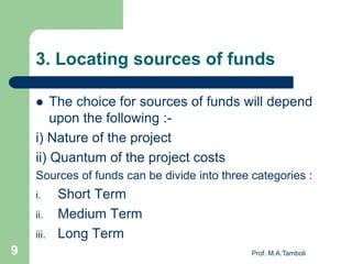 3. Locating sources of funds
 The choice for sources of funds will depend
upon the following :-
i) Nature of the project
ii) Quantum of the project costs
Sources of funds can be divide into three categories :
i. Short Term
ii. Medium Term
iii. Long Term
Prof. M.A.Tamboli9
 