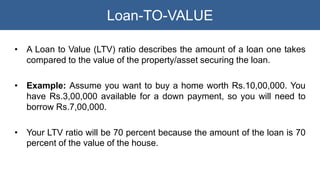 Loan-TO-VALUE
• A Loan to Value (LTV) ratio describes the amount of a loan one takes
compared to the value of the property...