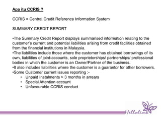 Apa itu CCRIS ?
CCRIS = Central Credit Reference Information System
SUMMARY CREDIT REPORT
•The Summary Credit Report displays summarised information relating to the
customer’s current and potential liabilities arising from credit facilities obtained
from the financial institutions in Malaysia.
•The liabilities include those where the customer has obtained borrowings of its
own, liabilities of joint-accounts, sole proprietorships/ partnerships/ professional
bodies in which the customer is an Owner/Partner of the business.
•It also includes liabilities where the customer is a guarantor for other borrowers.
•Some Customer current issues reporting :-
• Unpaid Instalments > 3 months in arrears
• Special Attention account
• Unfavourable CCRIS conduct
 