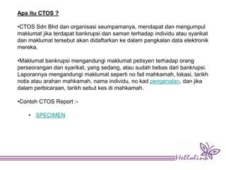 Apa itu CTOS ?
•CTOS Sdn Bhd dan organisasi seumpamanya, mendapat dan mengumpul
maklumat jika terdapat bankrupsi dan saman terhadap individu atau syarikat
dan maklumat tersebut akan didaftarkan ke dalam pangkalan data elektronik
mereka.
•Maklumat bankrupsi mengandungi maklumat petisyen terhadap orang
perseorangan dan syarikat, yang sedang, atau sudah bebas dari bankrupsi.
Laporannya mengandungi maklumat seperti no fail mahkamah, lokasi, tarikh
notis atau arahan mahkamah, nama individu, no kad pengenalan, dan jika
dalam perbicaraan, tarikh sebut kes di mahkamah.
•Contoh CTOS Report :-
• SPECIMEN
 