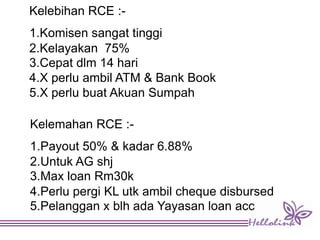 Kelebihan RCE :-
1.Komisen sangat tinggi
2.Kelayakan 75%
3.Cepat dlm 14 hari
4.X perlu ambil ATM & Bank Book
5.X perlu buat Akuan Sumpah
Kelemahan RCE :-
1.Payout 50% & kadar 6.88%
2.Untuk AG shj
3.Max loan Rm30k
4.Perlu pergi KL utk ambil cheque disbursed
5.Pelanggan x blh ada Yayasan loan acc
 