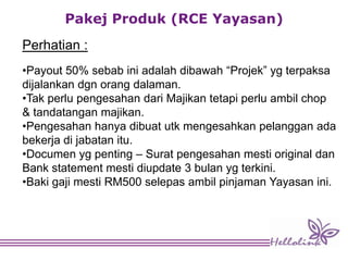 Pakej Produk (RCE Yayasan)
Perhatian :
•Payout 50% sebab ini adalah dibawah “Projek” yg terpaksa
dijalankan dgn orang dalaman.
•Tak perlu pengesahan dari Majikan tetapi perlu ambil chop
& tandatangan majikan.
•Pengesahan hanya dibuat utk mengesahkan pelanggan ada
bekerja di jabatan itu.
•Documen yg penting – Surat pengesahan mesti original dan
Bank statement mesti diupdate 3 bulan yg terkini.
•Baki gaji mesti RM500 selepas ambil pinjaman Yayasan ini.
 