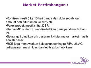 Market Pertimbangan :
•Komisen mesti 5 ke 10 kali ganda dari dulu sebab loan
amount dah diturunkan ke 10% shj.
•Pakej produk mesti x lihat DSR.
•Ramai MO sudah x buat disebabkan garis panduan terbaru
ini.
•Selagi gaji dinaikan utk pasaran 1.4juta, maka market masih
adalah besar.
•RCE juga menawarkan kelayakan sehingga 75% utk AG,
jadi pasaran masih luas dan lebih exlusif utk kami.
 