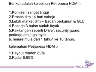 Berikut adalah kelebihan Petronesa HDM :-
1.Komisen sangat tinggi
2.Proses dlm 14 hari sahaja
3.Lebih market dlm – Badan berkanun & GLC
4.Bekerja 3 bulan sudah layak
5.Kakitangan seperti Driver, security guard,
perkerja am juga layak.
6.Tenure mula dari 1 tahun ke 10 tahun.
kelemahan Petronesa HDM :-
1.Payout rendah 89%
2.Kadar 5.99%
 