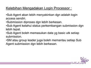 Kelebihan Mengadakan Login Processor :
•Sub Agent akan lebih menyakinkan dgn adalah login
access sendiri.
•Submission diproses dgn lebih berkesan.
•Sub Agent ketahui status perkembangan submission dgn
lebih tepat.
•Sub Agent boleh memasukan data yg basic utk setiap
submission.
•SM atau group leader juga boleh memantau setiap Sub
Agent submission dgn lebih berkesan.
 