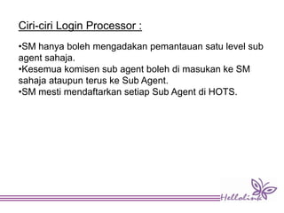 Ciri-ciri Login Processor :
•SM hanya boleh mengadakan pemantauan satu level sub
agent sahaja.
•Kesemua komisen sub agent boleh di masukan ke SM
sahaja ataupun terus ke Sub Agent.
•SM mesti mendaftarkan setiap Sub Agent di HOTS.
 