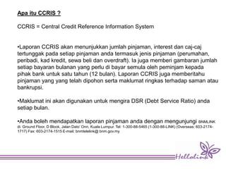 Apa itu CCRIS ?
CCRIS = Central Credit Reference Information System
•Laporan CCRIS akan menunjukkan jumlah pinjaman, interest dan caj-caj
tertunggak pada setiap pinjaman anda termasuk jenis pinjaman (perumahan,
peribadi, kad kredit, sewa beli dan overdraft). Ia juga memberi gambaran jumlah
setiap bayaran bulanan yang perlu di bayar semula oleh peminjam kepada
pihak bank untuk satu tahun (12 bulan). Laporan CCRIS juga memberitahu
pinjaman yang yang telah dipohon serta maklumat ringkas terhadap saman atau
bankrupsi.
•Maklumat ini akan digunakan untuk mengira DSR (Debt Service Ratio) anda
setiap bulan.
•Anda boleh mendapatkan laporan pinjaman anda dengan mengunjungi BNMLINK
di: Ground Floor, D Block, Jalan Dato’ Onn, Kuala Lumpur. Tel: 1-300-88-5465 (1-300-88-LINK) (Overseas: 603-2174-
1717) Fax: 603-2174-1515 E-mail: bnmtelelink@ bnm.gov.my
 