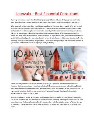 Loanvala – Best Financial Consultant
Planningforyourownhome!Cool,buthavingmoneyproblems…Ok,can shiftyourplansandlive in
your dreamhouse indreams…Nothappywiththisdreamyidea,thenwhynotgo witha home loan?
Who wantto live ina rental place evenbirdsalsogoback to theirownplace ineve.Butfor us the most
evolvedhumans,itsreallyadaydreamingtoown a home forthemdue to highrates of property. Due
to financial criseseitherwe plantolive inrental propertyof withlots of compromisesbuyasmall one.
Most of us are not aware about the home loanfacilityprovidedbythe differentprivateandpublic
banks. We thinkthatbank loanmeansa lotof paperwork,highinterestrates,andalmostimpossibleto
getit. But thisistotallymyth;home loanisnot that complicatedprocesswhichmostof usthinks.Thisis
an easyprocessif you take advice of rightadviser.Here are some tipsthat youmust carefullyconsiderif
youwant to settle finallytoadwellingforyouandyourfamily.
Whenyouwill goto any loanadviserthentryto ask all your questions,because sometimeswhat
happens,thatyouare not aware aboutsome facts whichare so commonand consultantthoughtthat
youknowthose facts.Asking questionshave alwaysbeenbetterthanbeingsurprisedbythe results.The
more questionsatthe start time alsohelpsyoutofigure outthe original picture of interestrate,
installments,securityandotherpoints.
If you are lookingforagood and experiencedfinanceadvisorforyourhome loanrelatedissues,then
“Loanvala”a unitof SRPL couldbe a bestdestinationwhere yourall questionsgetsatisfiedanswers.The
expertpanelsof the Loanvalatryto solve all yourquestionswiththe satisfiedanswers.We cangive you
assistance fortakinghome loansfromleadingbanksandalsogive youfull assistance forall the paper
work.
 