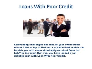 Loans With Poor Credit
Confronting challenges because of your awful credit
scores? Not ready to find out a suitable bank which can
furnish you with some abundantly required financial
help? In the event that yes, you have landed at an
suitable spot with Loan With Poor Credit.
 