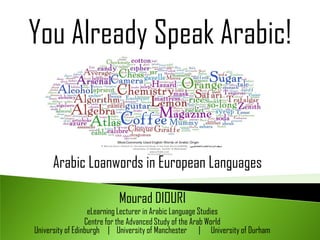 You Already Speak Arabic!


     Arabic Loanwords in European Languages

                          Mourad DIOURI
                   eLearning Lecturer in Arabic Language Studies
                  Centre for the Advanced Study of the Arab World
University of Edinburgh | University of Manchester | University of Durham
 