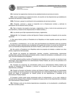 LEY ORGÁNICA DE LA ADMINISTRACIÓN PÚBLICA FEDERAL
CÁMARA DE DIPUTADOS DEL H. CONGRESO DE LA UNIÓN

Última Reforma DOF 02-04-2013

Secretaría General
Secretaría de Servicios Parlamentarios

XVI.- Autorizar los reglamentos interiores de los establecimientos de servicios al turismo;
XVII.- Llevar la estadística en materia de turismo, de acuerdo con las disposiciones que establezca la
Secretaría de Hacienda y Crédito Público;
XVIII.- Promover y apoyar la coordinación de los prestadores de servicios turísticos;
XIX.- Proyectar, promover y apoyar el desarrollo de la infraestructura turística y estimular la
participación de los sectores social y privado;
XX.- Fijar e imponer, de acuerdo a las leyes y reglamentos, el tipo y monto de las sanciones por el
incumplimiento y violación de las disposiciones en materia turística, y
XXI.- Los demás que le fijen expresamente las leyes y reglamentos.
Artículo 43. A la Consejería Jurídica del Ejecutivo Federal corresponde el despacho de los asuntos
siguientes:
I.- Dar apoyo técnico jurídico al Presidente de la República en todos aquellos asuntos que éste le
encomiende;
II.- Someter a consideración y, en su caso, firma del Presidente de la República todos los proyectos
de iniciativas de leyes y decretos que se presenten al Congreso de la Unión o a una de sus Cámaras, así
como a la Asamblea de Representantes del Distrito Federal, y darle opinión sobre dichos proyectos;
III.- Dar opinión al Presidente de la República sobre los proyectos de tratados a celebrar con otros
países y organismos internacionales;
IV.- Revisar los proyectos de reglamentos, decretos, acuerdos, nombramientos, resoluciones
presidenciales y demás instrumentos de carácter jurídico, a efecto de someterlos a consideración y, en su
caso, firma del Presidente de la República;
V.- Prestar asesoría jurídica cuando el Presidente de la República así lo acuerde, en asuntos en que
intervengan varias dependencias de la Administración Pública Federal, así como en los previstos en el
artículo 29 constitucional;
VI.- Coordinar los programas de normatividad jurídica de la Administración Pública Federal que
apruebe el Presidente de la República y procurar la congruencia de los criterios jurídicos de las
dependencias y entidades;
VII.- Presidir la Comisión de Estudios Jurídicos del Gobierno Federal, integrada por los responsables
de las unidades de asuntos jurídicos de cada dependencia de la Administración Pública Federal, la que
tendrá por objeto la coordinación en materia jurídica de las dependencias y entidades de la
Administración Pública Federal.
El Consejero Jurídico podrá opinar previamente sobre el nombramiento y, en su caso, solicitar la
remoción de los titulares de las unidades encargadas del apoyo jurídico de las dependencias y entidades
de la Administración Pública Federal;
VIII.- Participar, junto con las demás dependencias competentes, en la actualización y simplificación
del orden normativo jurídico;

39 de 80

 